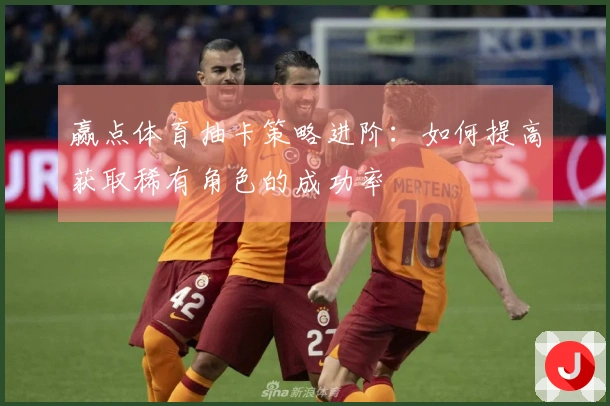 赢点体育抽卡策略进阶：如何提高获取稀有角色的成功率