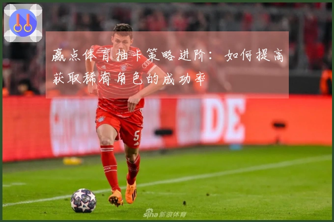 赢点体育抽卡策略进阶：如何提高获取稀有角色的成功率