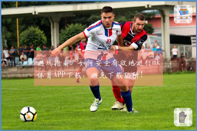 避坑指南：如何安全有效地进行mk体育APP下载，避免下载陷阱！