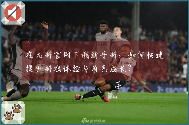 在九游官网下载新手游，如何快速提升游戏体验与角色成长？