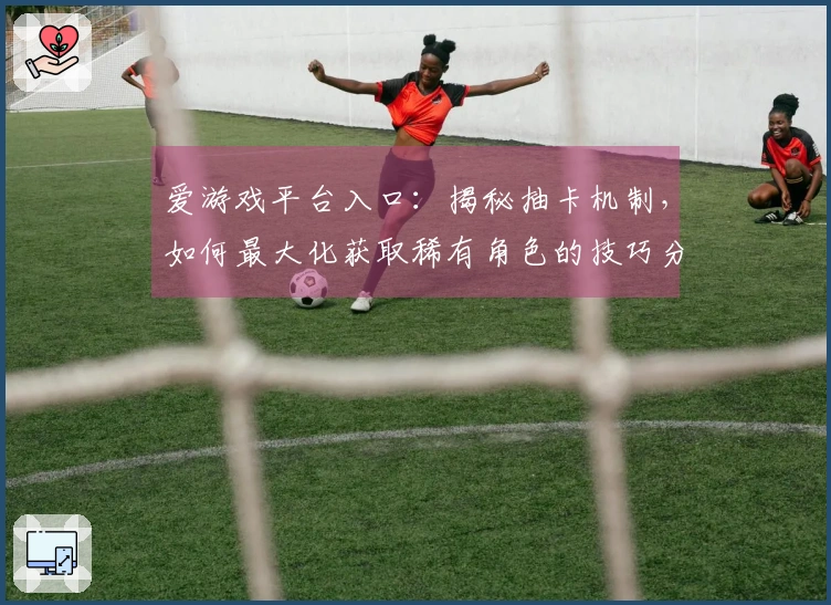爱游戏平台入口：揭秘抽卡机制，如何最大化获取稀有角色的技巧分享