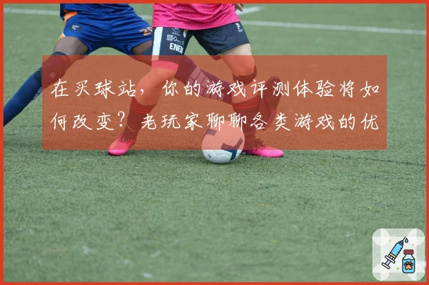 在买球站，你的游戏评测体验将如何改变？老玩家聊聊各类游戏的优劣对比！